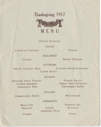 Thanksgiving 1917, Menu: Oyster Cocktail, Soups: Cream of Chicken, Tomato, Relishes: Celery, Sweet Pickles, Entrees: Spiced Virginia Ham, Candied Sweet Potatoes, Caper Sauce, Roasts: Princess Anne Turkey, Giblet Gravy, Oyster Dressing, Baked New ...