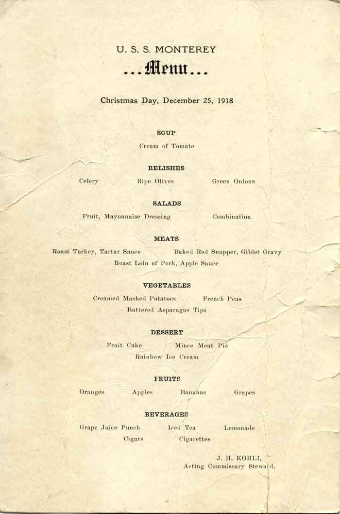 U.S.S. Monterey ...Menu... Christmas Day, December 25, 1918 - Soup: Cream of tomato; Relishes: Celery, Ripe olives, Green onions; Salads: Fruit, Mayonnaise dressing, Combination; Meats: Roast turkey, Tartar sauce, Baked red snapper, Giblet gravy,...