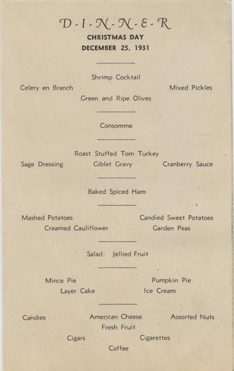 D-I-N-N-E-R Christmas Day December 25, 1931. Shrimp Cocktail, Celery en Branch, Mixed Pickles, Green and Ripe Olives, Consommé, Roast Stuffed Tom Turkey, Sage Dressing, Giblet Gravy, Cranberry Sauce, Baked Spiced Ham, Mashed Potatoes, Candied Swe...