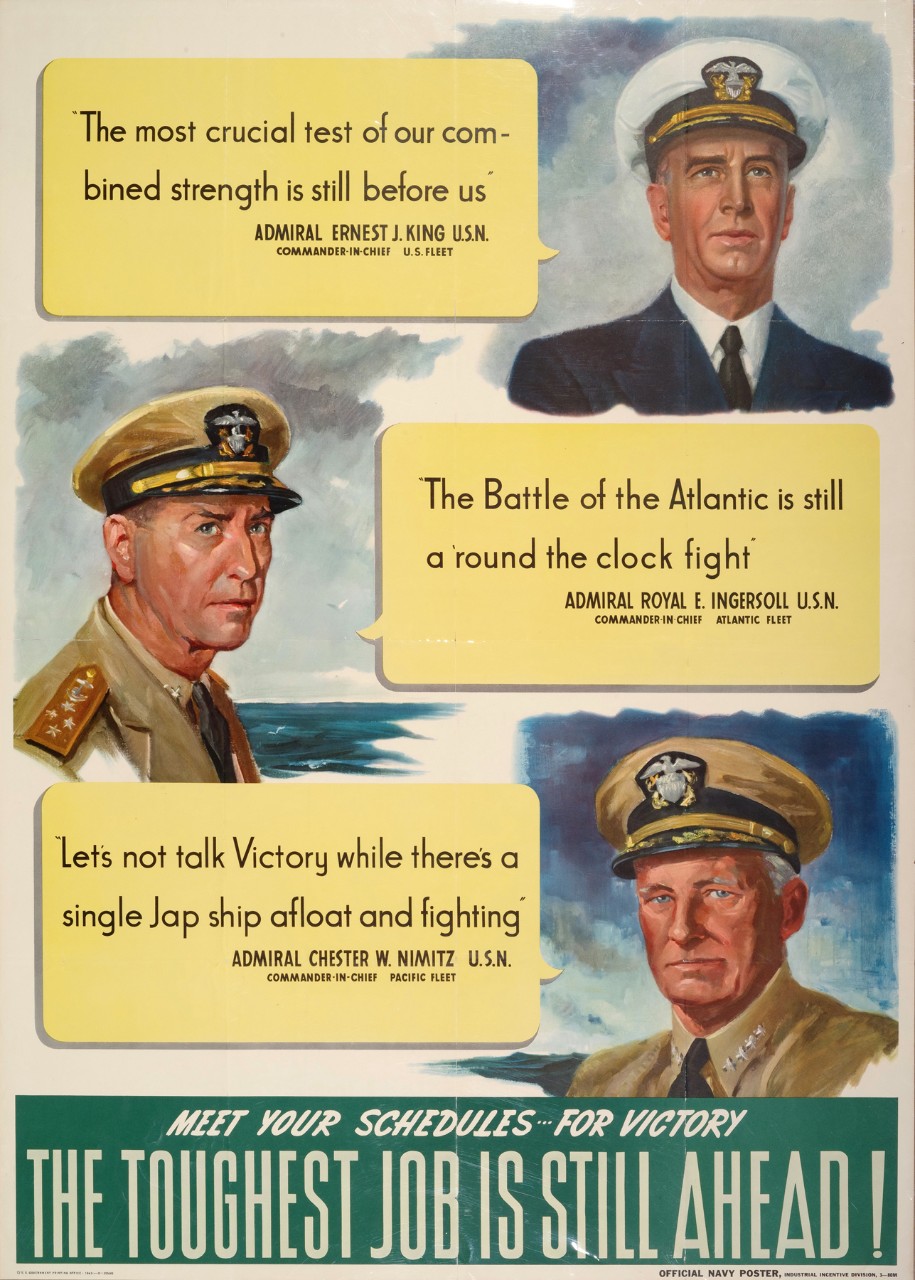 Meet your schedules for victory; the toughest job is still ahead! “The most crucial test of our combined strength is still before us” Admiral Ernst J. King USN Commander-in-Chief US Fleet. “The Battle of the Atlantic is still a ‘round the clock fight” Admiral Royal E. Ingersoll USN Commander-in –Chief Atlantic Fleet. “Let’s not talk Victory while there’s a single Jap ship afloat and fighting” Admiral Chester W. Nimitz USN Commander-in Chief Pacific Fleet