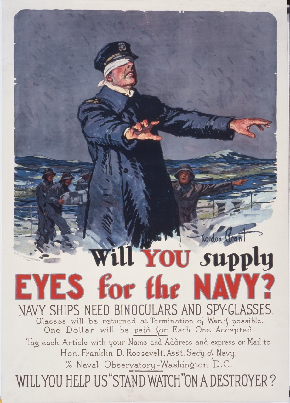 A sailor is blindfold on a deck of a ship the caption is “Will You Supply Eyes for the Navy? Navy ships need binoculars and spy-glasses. Glasses will be returned at the termination of the war if possible. One dollar will be paid for each one accepted. Tag each article with your name and address or mail to Hon. Franklin D. Roosevelt Asst. Secy. Of the Navy % Naval Observatory Washington D.C.  Will you help us “stand watch” on a destroyer"