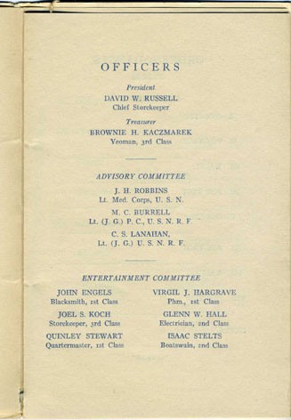 Officers: President David W. Russell Chief Storekeeper, Treasurer Brownie H. Kaczmarek Yeoman 3rd Class - Advisory Committee: J.H. Robbins Lt. Med. Corps, U.S.N., M.C. Burrell Lt. (J.G.) P.C., U.S.N.R.F., C.S. Lanahan Lt. (J.G.) U.S.N.R.F. - Entertainment Committee: John Engels Blacksmith 1st Class, Virgil J. Hargrave Phm., 1st Class, Joel S. Koch Storekeeper 3rd Class, Glenn W. Hall Electrician 2nd Class, Quinley Stewart Quartermaster 1st Class, Isaac Stelts Boatswain 2nd Class.