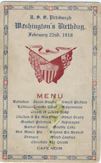U.S.S. Pittsburgh, [George] Washington's Birthday. February 22nd, 1918. Menu: Radishes, Green Onions, Sweet Pickles, Lettuce-Tomato Salad, Mayonnaise, Cream of Celery Soup, Chicken a la Maryland, Giblet Gravy, Mashed Potatoes, Asparagus, Butter Sauce, Marble Cake, Hot Mince Pie, Raisins en Branch, Oranges, Mixed Candies, Chocolate Ice Cream, Cafe Noir.