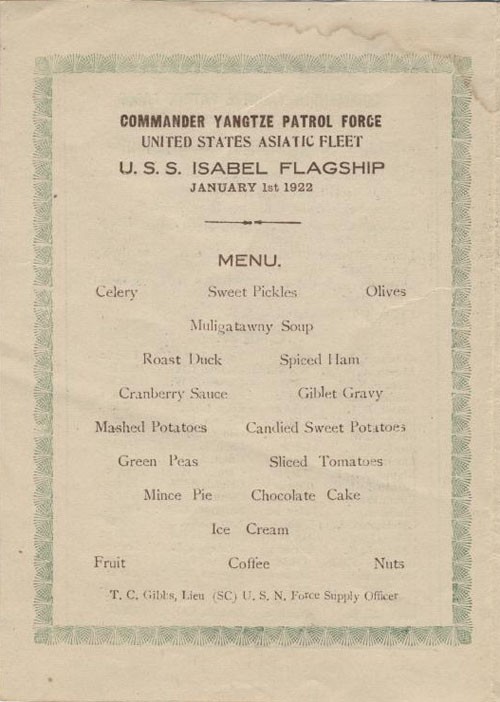 Commander Yangtze Patrol Force, United States Asiatic Fleet, U.S.S. Isabel Flagship January 1st 1922. MENU: Celery, Sweet Pickles, Olives, Muligatawny Soup, Roast Duck, Spiced Ham, Cranberry Sauce, Giblet Gravy, Mashed Potatoes, Candied Sweet Potatoes, Green Peas, Sliced Tomatoes, Mince Pie, Chocolate Cake, Ice Cream, Fruit, Coffee, Nuts, T.C. Gibbs, Lieu (SC) U.S.N. Force Supply Officer.