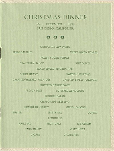 Christmas Dinner, 25 December 1938, San Diego, California - Consomme Aux Pates, Crisp Saltines, Sweet Mixed Pickles, Roast Young Turkey, Cranberry Sauce, Ripe Olives, Baked Spiced Virginia Ham, Giblet Gravy, Swedish Stuffing, Creamed Mashed Potatoes, Buttered Cauliflower, French Peas, Buttered Asparagus, Lettuce Salad, Chiffonade Dressing, Hearts of Celery, Green Onions, Butter, Hot Rolls, Coffee, Lemonade, Apple Pie, Fruit Cake, Ice Cream, Hard Candy, Mixed Nuts, Cigars, Cigarettes.