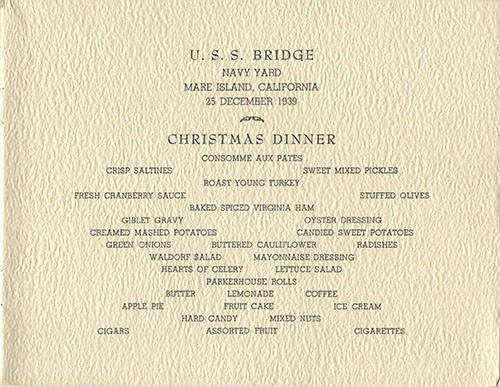 U.S.S. Bridge - Navy Yard - Mare Island, California - 25 December 1939 - Christmas Dinner - Consomme Aux Pates, Crisp Saltines, Sweet Mixed Pickles, Roast Young Turkey, Fresh Cranberry Sauce, Stuffed Olives, Baked Spiced Virginia Ham, Giblet Gravy, Oyster Dressing, Creamed Mashed Potatoes, Candied Sweet Potatoes, Green Onions, Buttered Cauliflower, Radishes, Waldorf Salad, Mayonnaise Dressing, Hearts of Celery, Lettuce Salad, Parkerhouse Rolls, Butter, Lemonade, Coffee, Apple Pie, Fruit Cake, Ice Cream, Hard Candy, Mixed Nuts, Cigars, Assorted Fruit, Cigarettes.