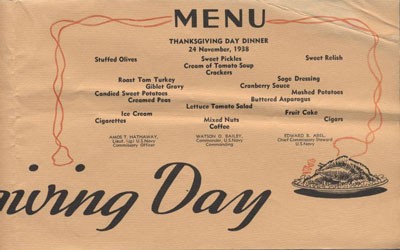 Menu: Thanksgiving Day Dinner, 24 November 1938, Stuffed Olives, Sweet Pickles, Sweet Relish, Cream of Tomato Soup, Crackers, Roast Tom Turkey, Sage Dressing, Giblet Gravy, Cranberry Sauce, Candied Sweet Potatoes, Mashed Potatoes, Creamed Peas, Buttered Asparagus, Lettuce Tomato Salad, Ice Cream, Fruit Cake, Cigarettes, Mixed Nuts, Cigars, Coffee, Amos T. Hathaway, Lieut. (jg) U.S. Navy, Commissary Officer - Watson G. Bailey, Commander, U.S. Navy, Commanding - Edward B. Abel, Chief Commissary Stewart, U.S. Navy.