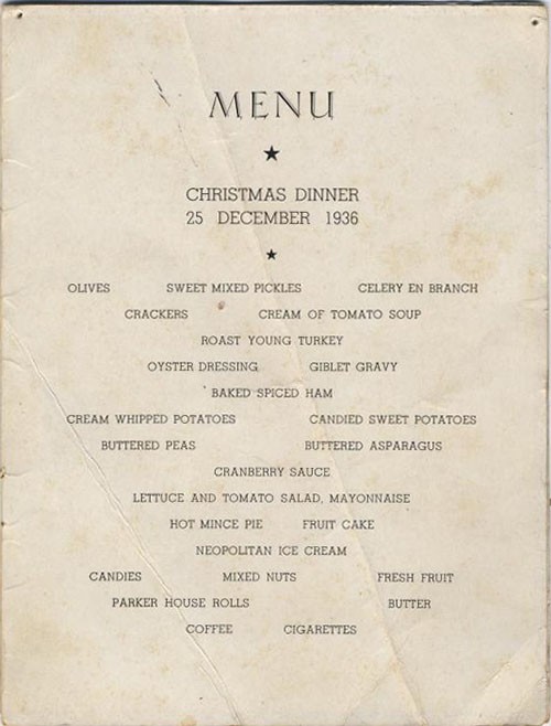 Menu - Christmas Dinner - 25 December 1936 - Olives, Sweet Mixed Pickles, Celery en Branch, Crackers, Cream of Tomato Soup, Roast Young Turkey, Oyster Dressing, Giblet Gravy, Baked Spiced Ham, Cream Whipped Potatoes, Candied Sweet Potatoes, Buttered Peas, Buttered Asparagus, Cranberry Sauce, Lettuce and Tomato Salad, Mayonnaise, Hot Mince Pie, Fruit Cake, Neopolitan (sic) Ice Cream, Candies, Mixed Nuts, Fresh Fruit, Parker House Rolls, Butter, Coffee, Cigarettes.