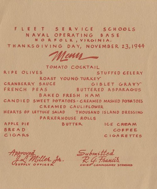 Fleet Service Schools, Naval Operating Base, Norfolk, Virginia. Thanksgiving Day, November 23, 1944 - Menu: Tomato Cocktail, Ripe Olives, Stuffed Celery, Roast Young Turkey, Cranberry Sauce, Giblet Gravy, French Peas, Buttered Asparagus, Baked Fresh Ham, Candied Sweet Potatoes, Creamed Mashed Potatoes, Creamed Cauliflower, Hearts of Lettuce Salad, Thousand Island Dressing, Parkerhouse Rolls, Butter, Apple Pie, Ice Cream, Bread, Coffee, Cigars, Cigarettes. Approved J. L. Miller, Jr., Supply Officer - Submitted R. G. Francis, Chief Commissary Steward.