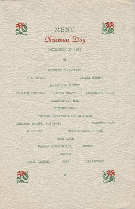 Menu Christmas Day, December 25, 1943. Fresh Fruit Cocktail, Ripe Olives, Celery Hearts, Roast Tom Turkey, Sausage Dressing, Giblet Gravy, Cranberry Sauce, Baked Spiced Ham, Buttered Peas, Buttered Snowball Cauliflower, Creamed Whipped Potatoes, Candied Yams, Mince Pie, Neapolitan Ice Cream, Fruit Cake, Parker House Rolls, Butter, Coffee, Mixed Candies, Nuts, Cigarettes.