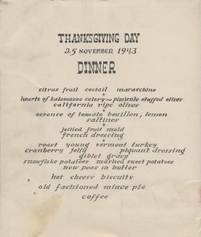 Thanksgiving Day, 25 November 1943, Dinner: citrus fruit cocktail - marashino, hearts of kalamazoo celery, pimiento stuffed olives, california ripe olives, essence of tomato bouillon, lemon, saltines, jellied fruit molds, french dressing, roast young vermont turkey, cranberry jelly, piquant dressing, giblet gravy, snowflake potatoes, mashed sweet potatoes, new peas in butter, hot cheese biscuits, old fashioned mince pie, coffee.
