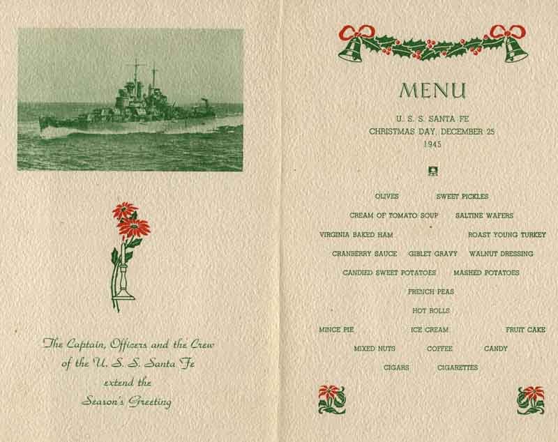 The Captain, Officers and the Crew of the USS Santa Fe extend the Season's Greeting. Menu U.S.S. Santa Fe Christmas Day, December 25 1945 - Olives, sweet pickles, cream of tomato soup, saltine wafers, Virginia baked ham, roast young turkey, cranberry sauce, giblet gravy, walnut dressing, candied sweet potatoes, mashed potatoes, french peas, hot rolls, mince pie, ice cream, fruit cake, mixed nuts, coffee, candy, cigars, cigarettes.