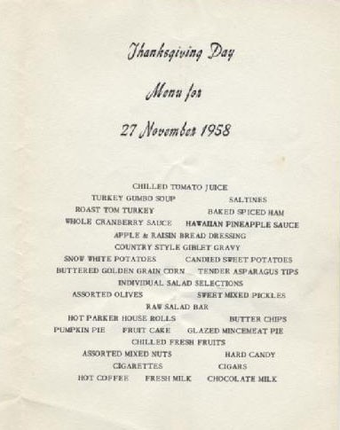 Thanksgiving Day Menu for 27 November 1958: Chilled Tomato Juice, Turkey Gumbo Soup, Saltines, Roast Tom Turkey, Baked Sliced Ham, Whole Cranberry Sauce, Hawaiian Pineapple Sauce, Apple & Raison Bread Dressing, Country Style Giblet Gravy, Snow White Potatoes, Candied Sweet Potatoes, Buttered Golden Grain Corn, Tender Asparagus Tips, Individual Salad Selections, Assorted Olives, Sweet Mixed Pickles, Raw Salad Bar, Hot Parker House Rolls, Butter Chips, Pumpkin Pie, Fruit Cake, Glazed Mincemeat Pie, Chilled Fresh Fruits, Assorted Mixed Nuts, Hard Candy, Cigareetes, Cigars, Hot Coffee, Fresh Milk, Chocolate Milk.