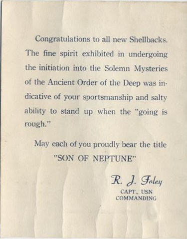 Congratulations to all new Shellbacks. The fine spirit exhibited in undergoing the initiation into the Solemn Mysteries of the Ancient Order of the Deep was indicative of your sportsmanship and salty ability to stand up when the 'going is rough.' May each of you proudly bear the title 'SON OF NEPTUNE' R. J. Foley, Capt., USN, Commanding.