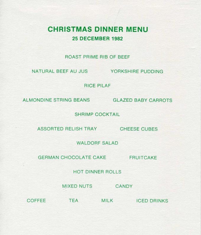 Christmas Dinner Menu, 25 December 1982, Roast Prime Rib of Beef, Natural Beef Au Jus, Yorkshire Pudding, Rice Pilaf, Almondine String Beans, Glazed Baby Carrots, Shrimp Cocktail, Assorted Relish Tray, Cheese Cubes, Waldorf Salad, German Chocolate Cake, Fruitcake, Hot Dinner Rolls, Mixed Nuts, Candy, Coffee, Tea, Milk, Iced Drinks.